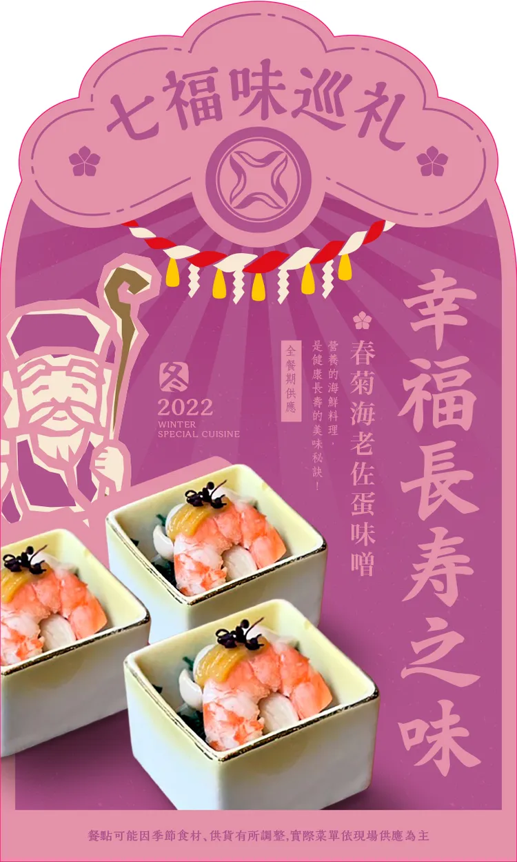 壽老神代表幸福長壽之味，料理為春菊海老佐蛋味噌，其中的海老(蝦)外表有如駝背的老人，而被當作是長壽象徵的，是日本人喜慶必吃招福食材。業者提供