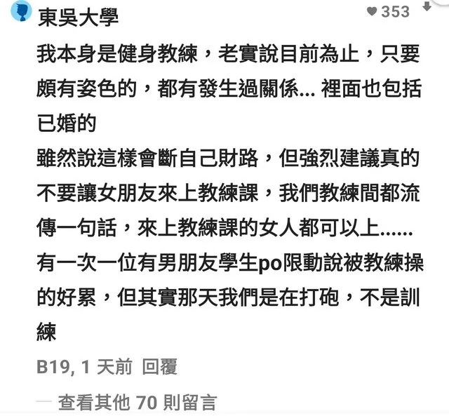 文章曝光後，立刻吸引網友關注討論，「去健身房不就是為了尋找異性的費洛蒙嗎」、「這篇是真的，只能說女生不要去，除非去上女教練的課程」、「認真回，十年前就已經是這樣了」、「請不要說d低卡..我有朋友是健教，他說不少八卦都是他們健教和女學員如何如何？」「肢體接觸加費洛蒙，加上女性也是動物也有需要。當然就一拍即合」。
還有網友說「健身教練本來就在約炮市場有優勢」、「那我也要辭職去當教練啦」、「你各位還不慶幸自己女朋友不愛運動？」當然也有不少人質疑該留言的真實性。
