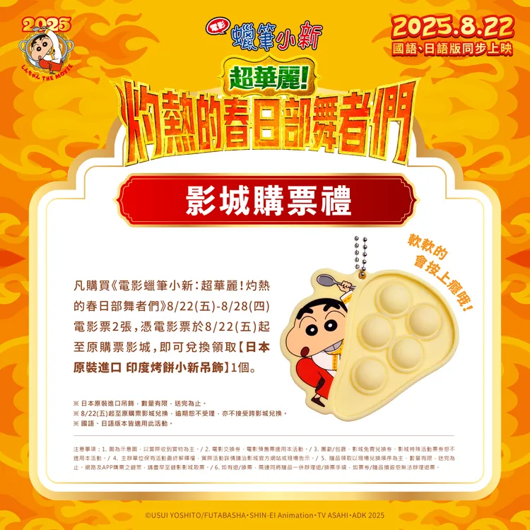 8/22至8/28購買《電影蠟筆小新：超華麗！灼熱的春日部舞者們》電影票2張，可獲得「印度烤餅小新吊飾」一個。車庫娛樂提供