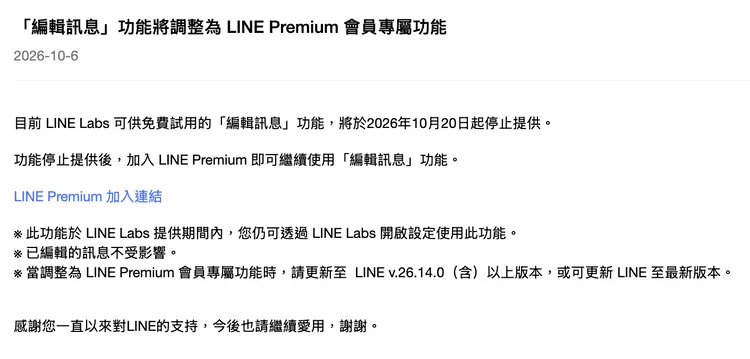 LINE公告，「編輯訊息」免費試用將於10月20日起結束，之後改為LINE Premium會員專屬功能，須更新至26.14.0以上版本才能繼續使用，先前已編輯的訊息不受影響。LINE官網